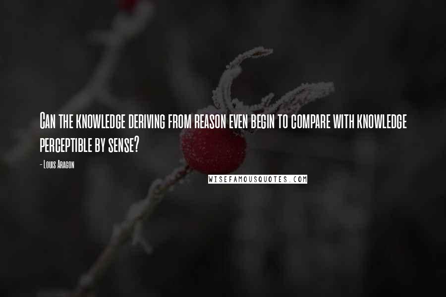 Louis Aragon Quotes: Can the knowledge deriving from reason even begin to compare with knowledge perceptible by sense?