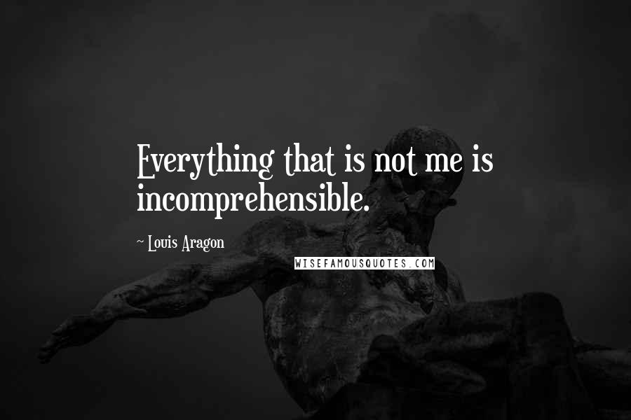 Louis Aragon Quotes: Everything that is not me is incomprehensible.