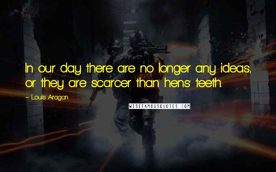 Louis Aragon Quotes: In our day there are no longer any ideas, or they are scarcer than hens' teeth.