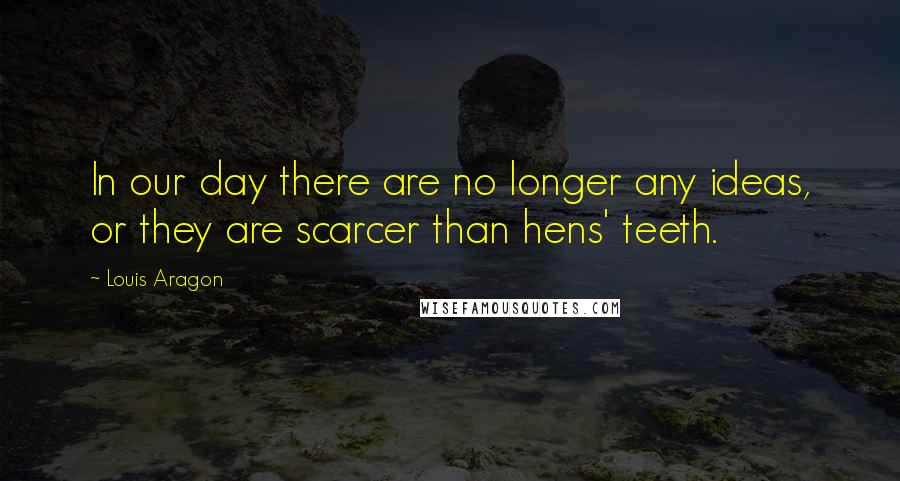 Louis Aragon Quotes: In our day there are no longer any ideas, or they are scarcer than hens' teeth.