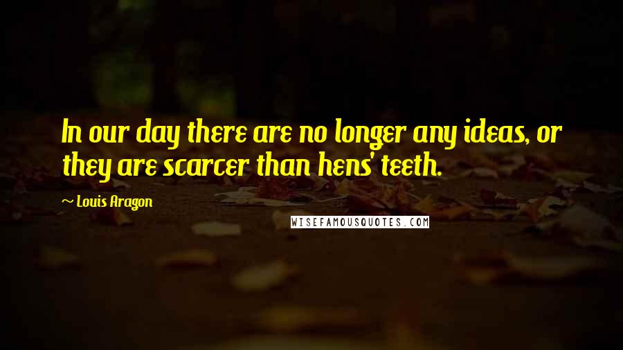 Louis Aragon Quotes: In our day there are no longer any ideas, or they are scarcer than hens' teeth.