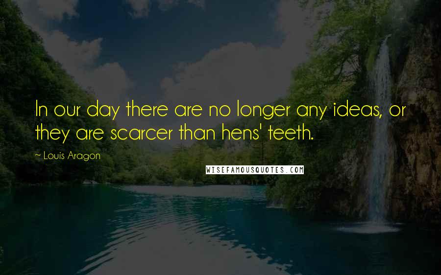 Louis Aragon Quotes: In our day there are no longer any ideas, or they are scarcer than hens' teeth.