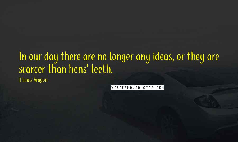 Louis Aragon Quotes: In our day there are no longer any ideas, or they are scarcer than hens' teeth.