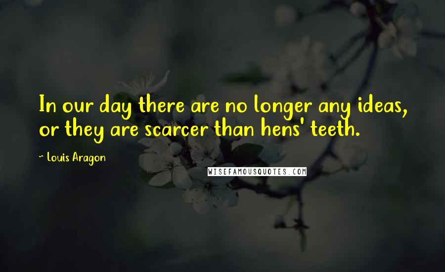 Louis Aragon Quotes: In our day there are no longer any ideas, or they are scarcer than hens' teeth.