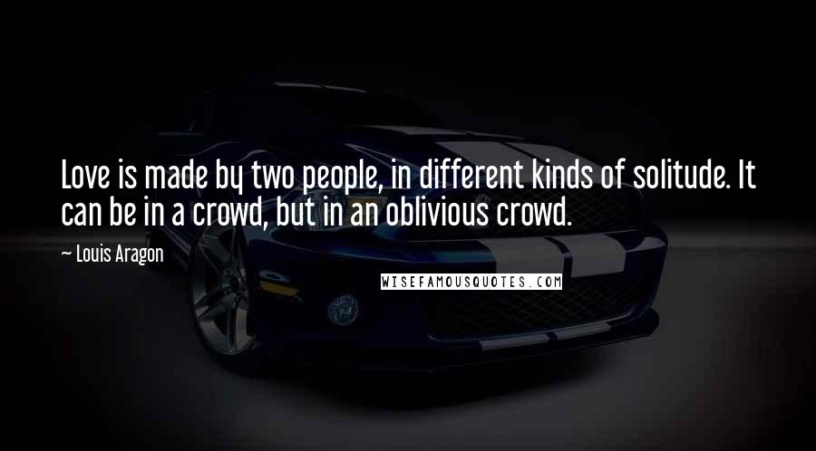 Louis Aragon Quotes: Love is made by two people, in different kinds of solitude. It can be in a crowd, but in an oblivious crowd.