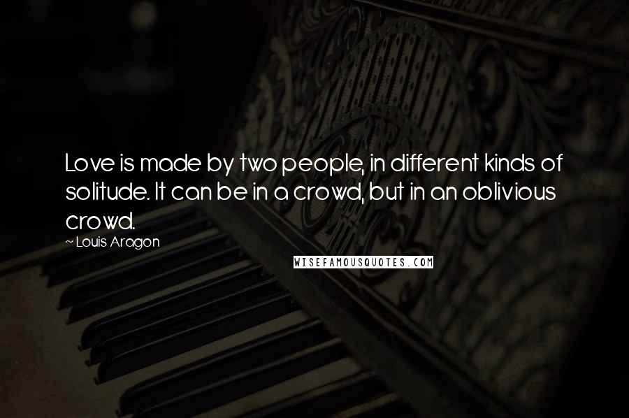 Louis Aragon Quotes: Love is made by two people, in different kinds of solitude. It can be in a crowd, but in an oblivious crowd.