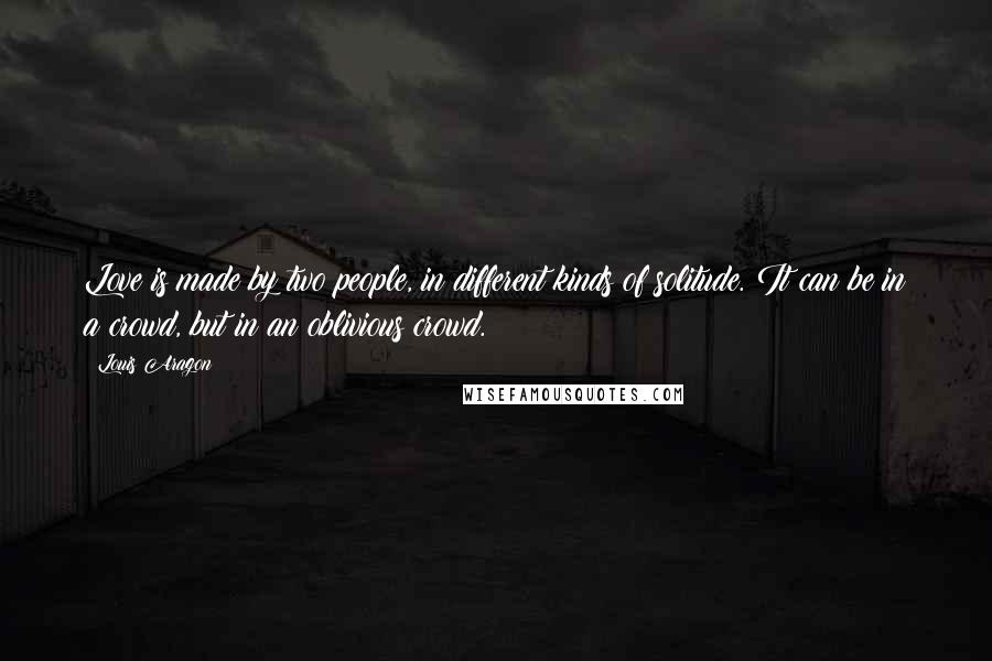 Louis Aragon Quotes: Love is made by two people, in different kinds of solitude. It can be in a crowd, but in an oblivious crowd.