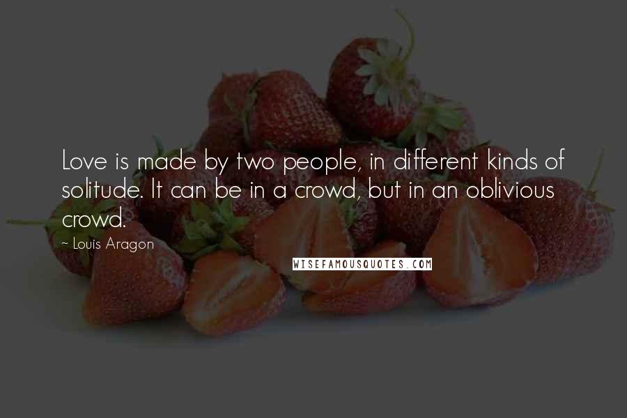 Louis Aragon Quotes: Love is made by two people, in different kinds of solitude. It can be in a crowd, but in an oblivious crowd.