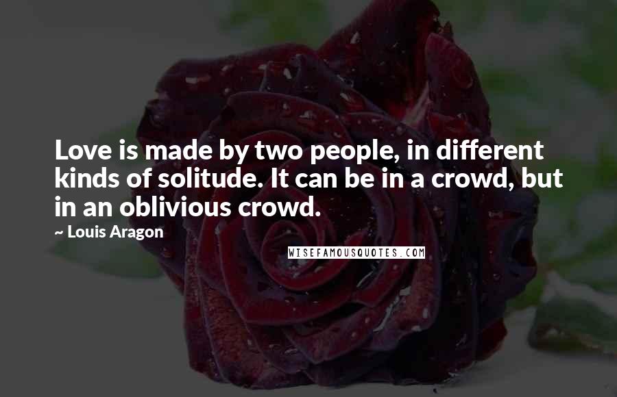 Louis Aragon Quotes: Love is made by two people, in different kinds of solitude. It can be in a crowd, but in an oblivious crowd.