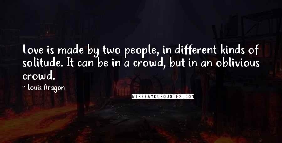 Louis Aragon Quotes: Love is made by two people, in different kinds of solitude. It can be in a crowd, but in an oblivious crowd.