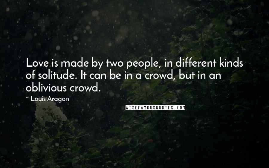 Louis Aragon Quotes: Love is made by two people, in different kinds of solitude. It can be in a crowd, but in an oblivious crowd.