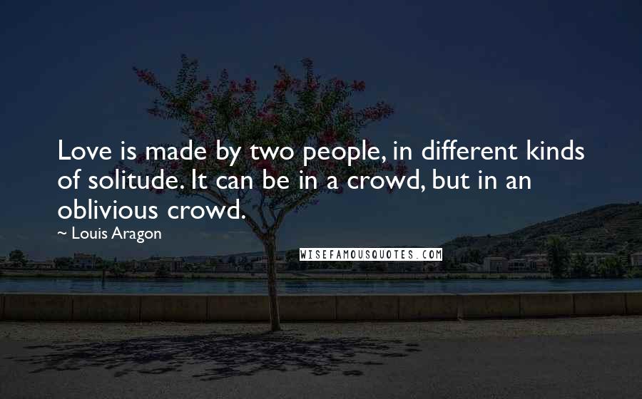 Louis Aragon Quotes: Love is made by two people, in different kinds of solitude. It can be in a crowd, but in an oblivious crowd.