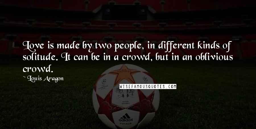 Louis Aragon Quotes: Love is made by two people, in different kinds of solitude. It can be in a crowd, but in an oblivious crowd.