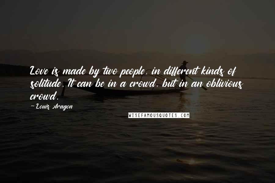 Louis Aragon Quotes: Love is made by two people, in different kinds of solitude. It can be in a crowd, but in an oblivious crowd.