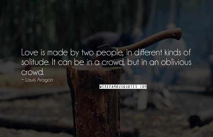 Louis Aragon Quotes: Love is made by two people, in different kinds of solitude. It can be in a crowd, but in an oblivious crowd.