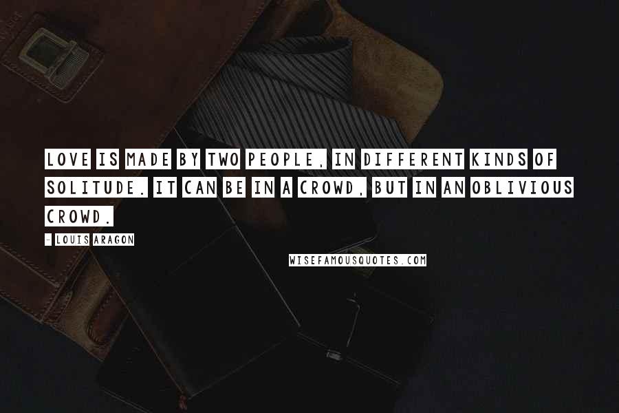 Louis Aragon Quotes: Love is made by two people, in different kinds of solitude. It can be in a crowd, but in an oblivious crowd.