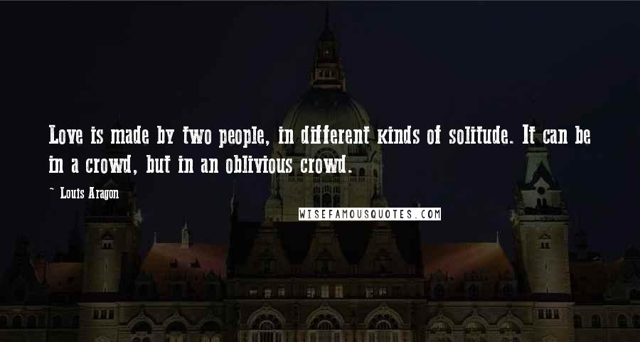 Louis Aragon Quotes: Love is made by two people, in different kinds of solitude. It can be in a crowd, but in an oblivious crowd.