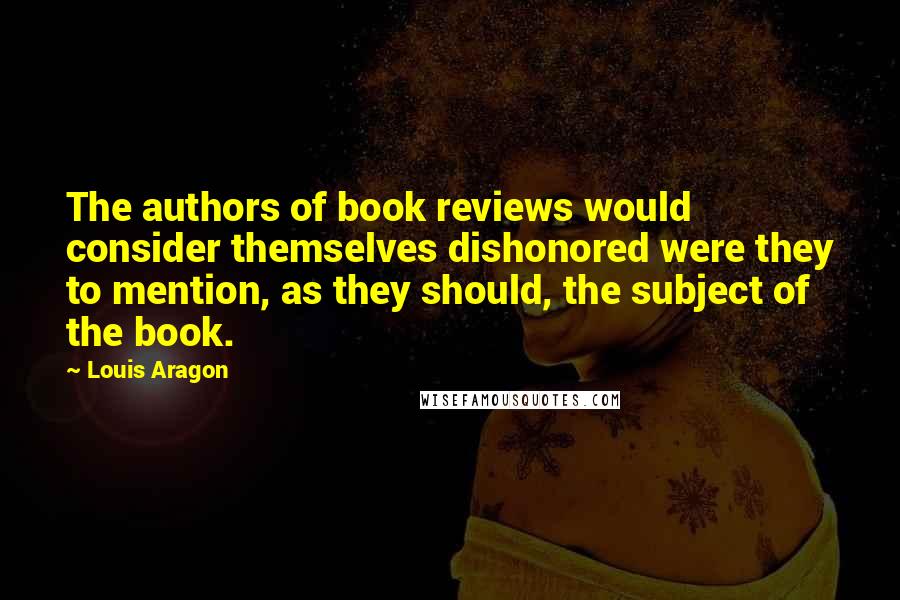 Louis Aragon Quotes: The authors of book reviews would consider themselves dishonored were they to mention, as they should, the subject of the book.