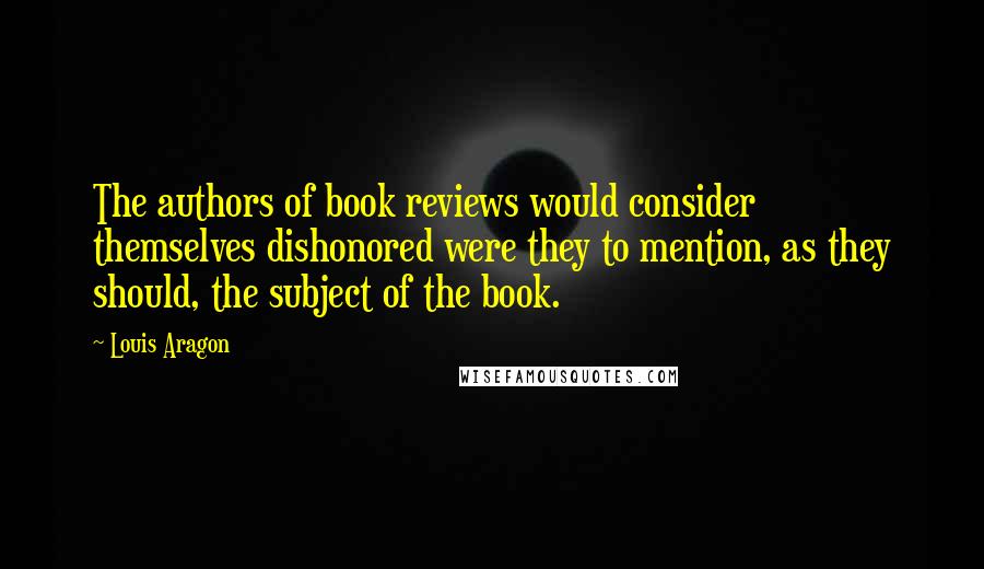 Louis Aragon Quotes: The authors of book reviews would consider themselves dishonored were they to mention, as they should, the subject of the book.