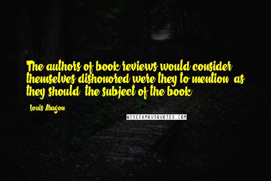 Louis Aragon Quotes: The authors of book reviews would consider themselves dishonored were they to mention, as they should, the subject of the book.