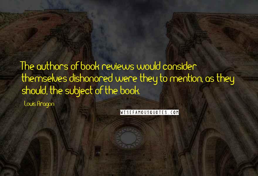 Louis Aragon Quotes: The authors of book reviews would consider themselves dishonored were they to mention, as they should, the subject of the book.