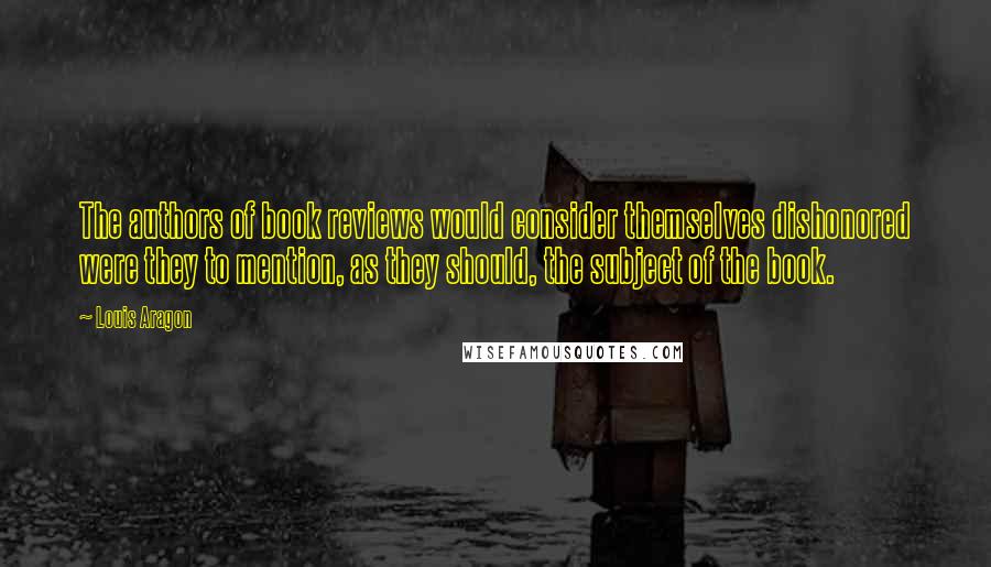 Louis Aragon Quotes: The authors of book reviews would consider themselves dishonored were they to mention, as they should, the subject of the book.