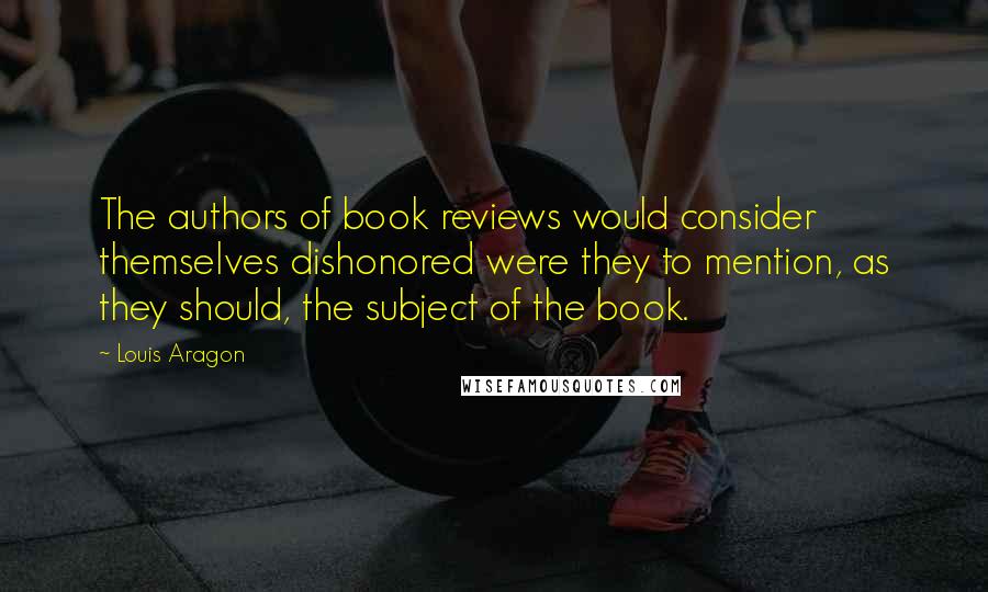 Louis Aragon Quotes: The authors of book reviews would consider themselves dishonored were they to mention, as they should, the subject of the book.