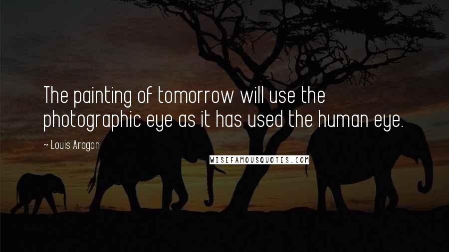 Louis Aragon Quotes: The painting of tomorrow will use the photographic eye as it has used the human eye.