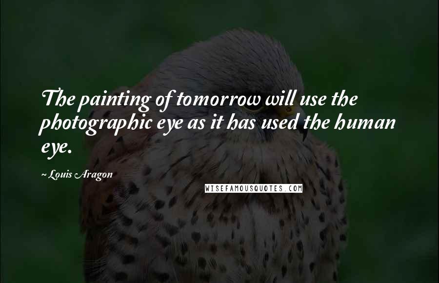 Louis Aragon Quotes: The painting of tomorrow will use the photographic eye as it has used the human eye.