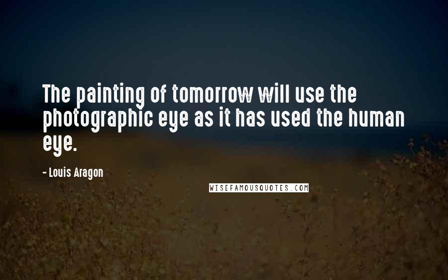 Louis Aragon Quotes: The painting of tomorrow will use the photographic eye as it has used the human eye.