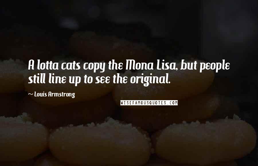 Louis Armstrong Quotes: A lotta cats copy the Mona Lisa, but people still line up to see the original.