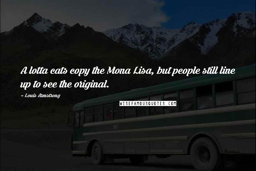 Louis Armstrong Quotes: A lotta cats copy the Mona Lisa, but people still line up to see the original.