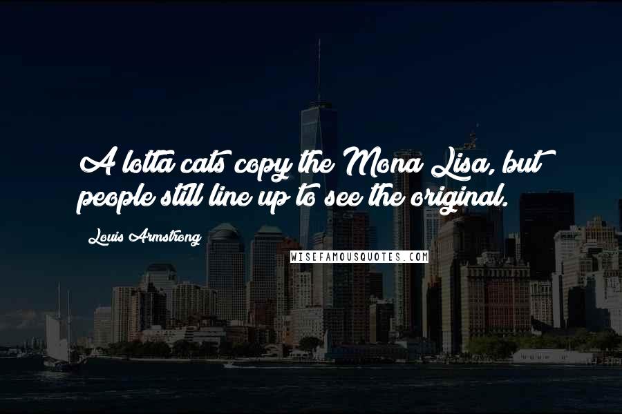 Louis Armstrong Quotes: A lotta cats copy the Mona Lisa, but people still line up to see the original.