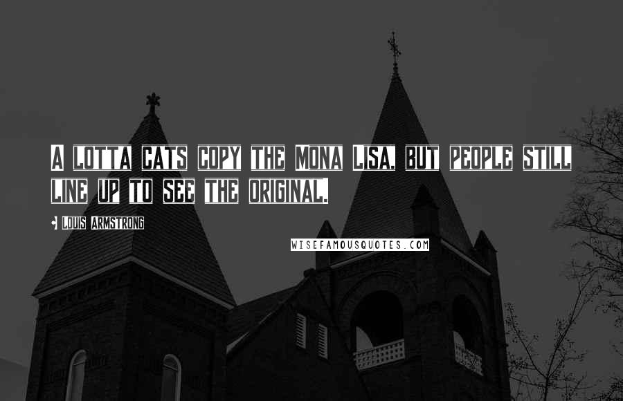 Louis Armstrong Quotes: A lotta cats copy the Mona Lisa, but people still line up to see the original.