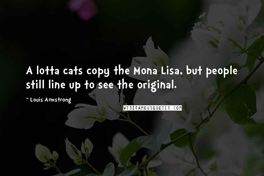 Louis Armstrong Quotes: A lotta cats copy the Mona Lisa, but people still line up to see the original.