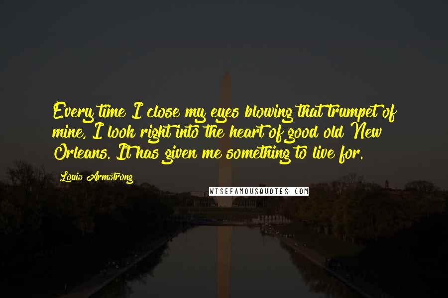 Louis Armstrong Quotes: Every time I close my eyes blowing that trumpet of mine, I look right into the heart of good old New Orleans. It has given me something to live for.