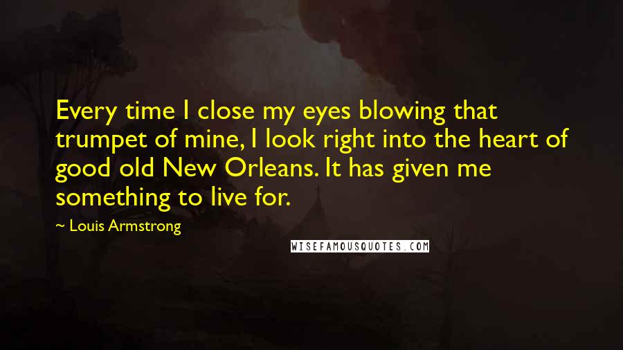 Louis Armstrong Quotes: Every time I close my eyes blowing that trumpet of mine, I look right into the heart of good old New Orleans. It has given me something to live for.