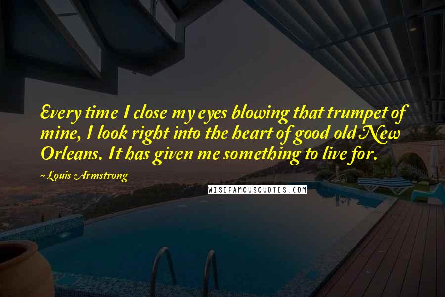 Louis Armstrong Quotes: Every time I close my eyes blowing that trumpet of mine, I look right into the heart of good old New Orleans. It has given me something to live for.