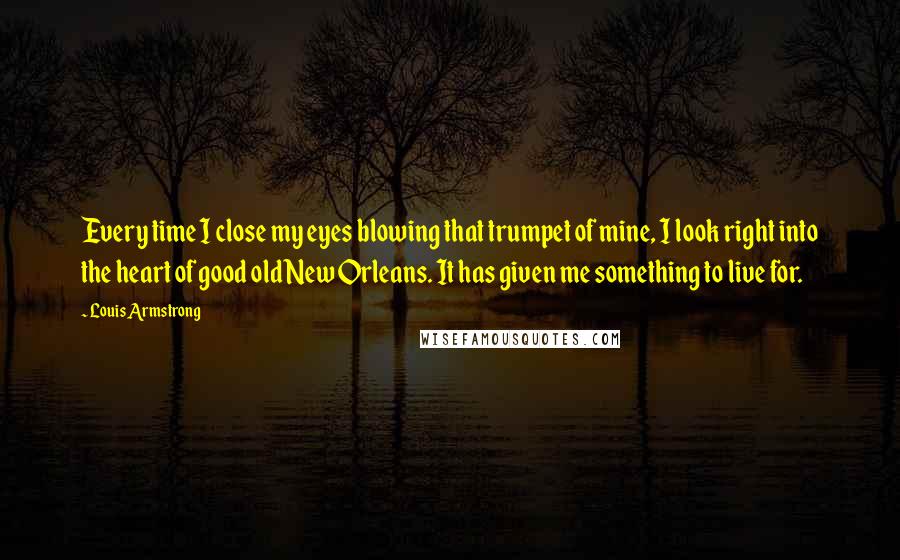 Louis Armstrong Quotes: Every time I close my eyes blowing that trumpet of mine, I look right into the heart of good old New Orleans. It has given me something to live for.