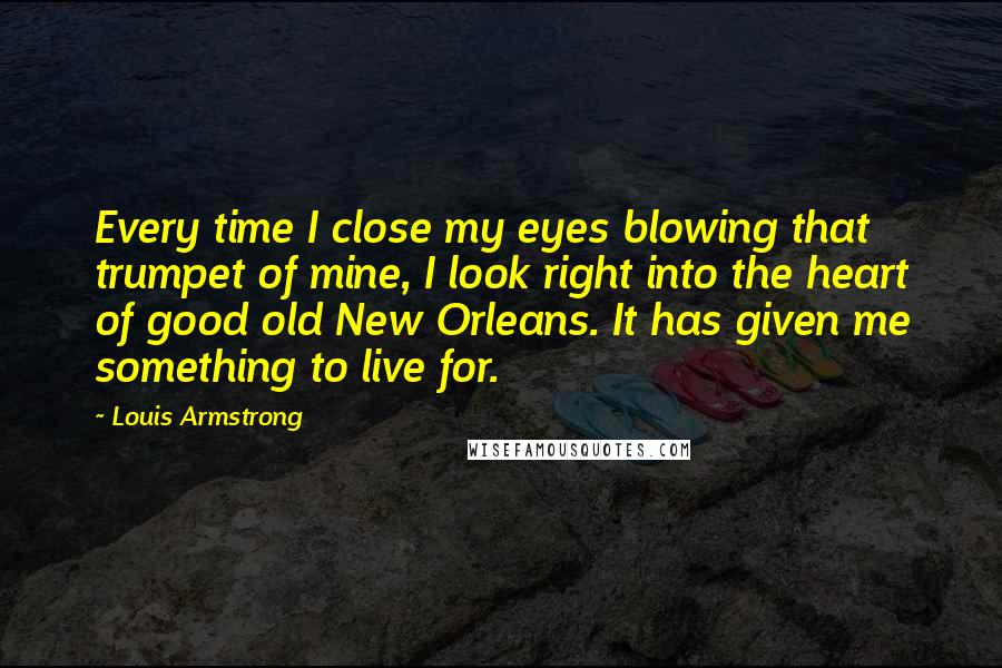Louis Armstrong Quotes: Every time I close my eyes blowing that trumpet of mine, I look right into the heart of good old New Orleans. It has given me something to live for.