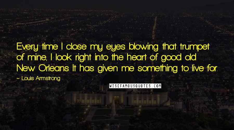 Louis Armstrong Quotes: Every time I close my eyes blowing that trumpet of mine, I look right into the heart of good old New Orleans. It has given me something to live for.