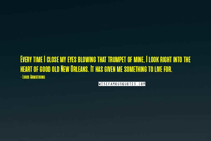 Louis Armstrong Quotes: Every time I close my eyes blowing that trumpet of mine, I look right into the heart of good old New Orleans. It has given me something to live for.