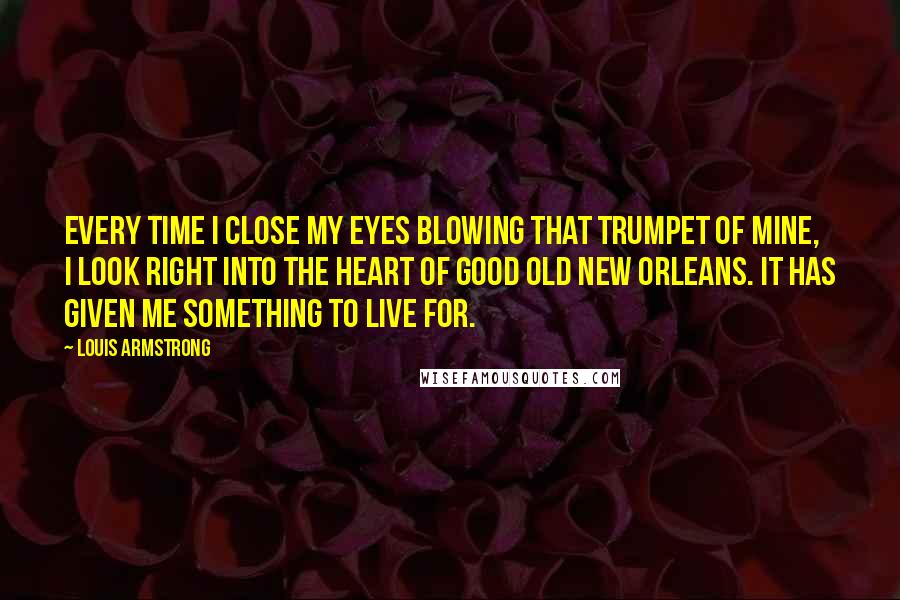 Louis Armstrong Quotes: Every time I close my eyes blowing that trumpet of mine, I look right into the heart of good old New Orleans. It has given me something to live for.