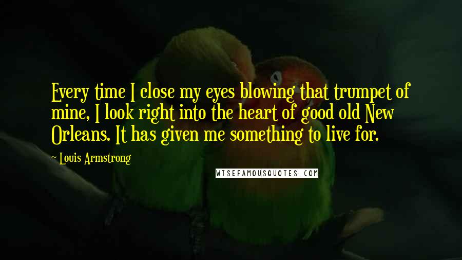 Louis Armstrong Quotes: Every time I close my eyes blowing that trumpet of mine, I look right into the heart of good old New Orleans. It has given me something to live for.