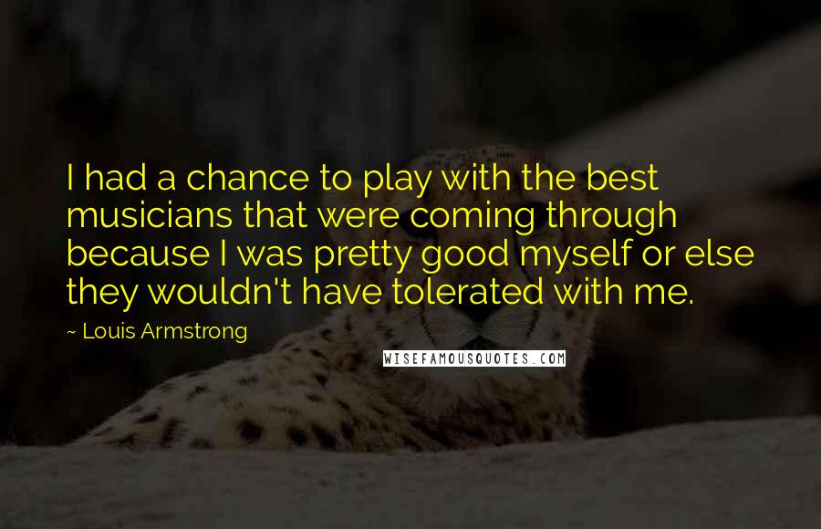 Louis Armstrong Quotes: I had a chance to play with the best musicians that were coming through because I was pretty good myself or else they wouldn't have tolerated with me.