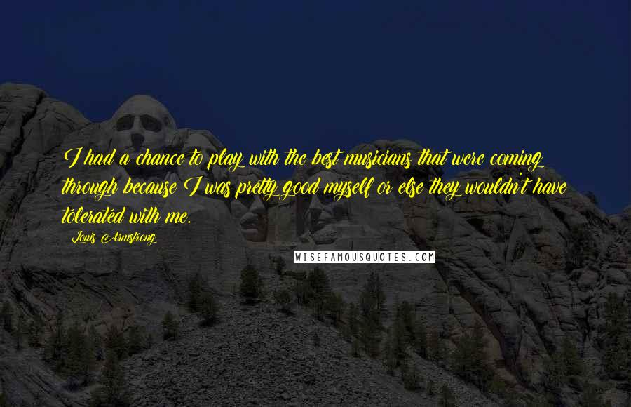 Louis Armstrong Quotes: I had a chance to play with the best musicians that were coming through because I was pretty good myself or else they wouldn't have tolerated with me.