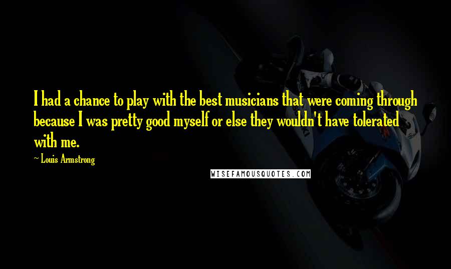 Louis Armstrong Quotes: I had a chance to play with the best musicians that were coming through because I was pretty good myself or else they wouldn't have tolerated with me.