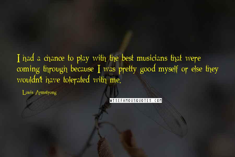 Louis Armstrong Quotes: I had a chance to play with the best musicians that were coming through because I was pretty good myself or else they wouldn't have tolerated with me.
