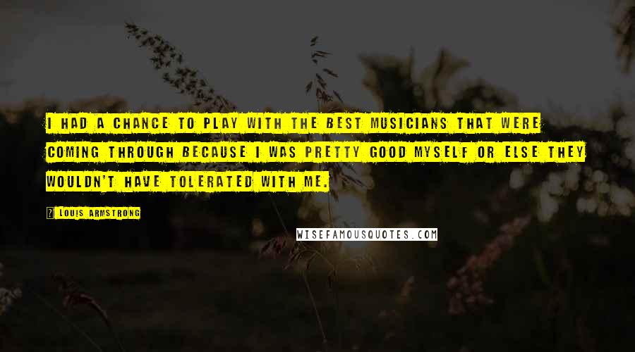 Louis Armstrong Quotes: I had a chance to play with the best musicians that were coming through because I was pretty good myself or else they wouldn't have tolerated with me.