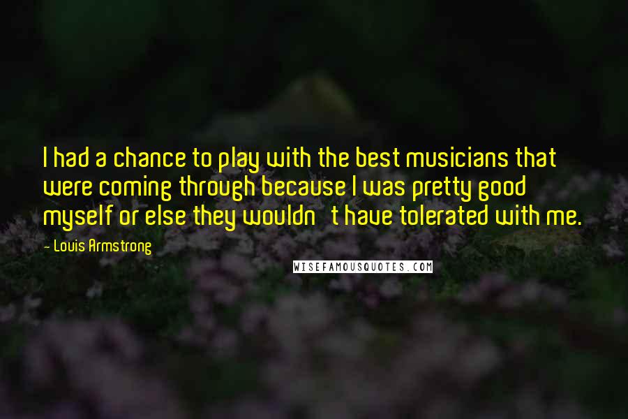Louis Armstrong Quotes: I had a chance to play with the best musicians that were coming through because I was pretty good myself or else they wouldn't have tolerated with me.